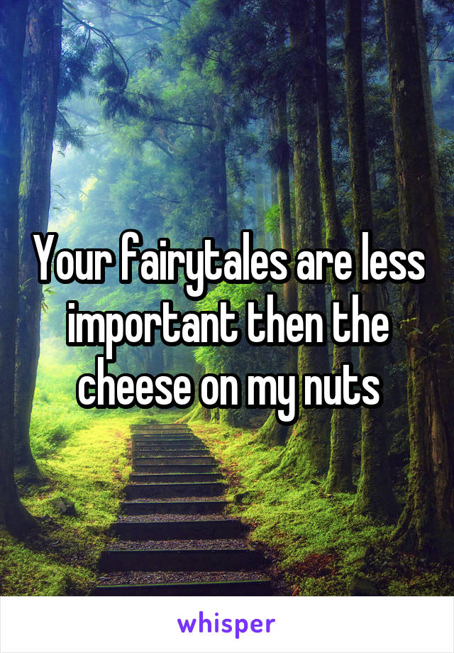 Your fairytales are less important then the cheese on my nuts