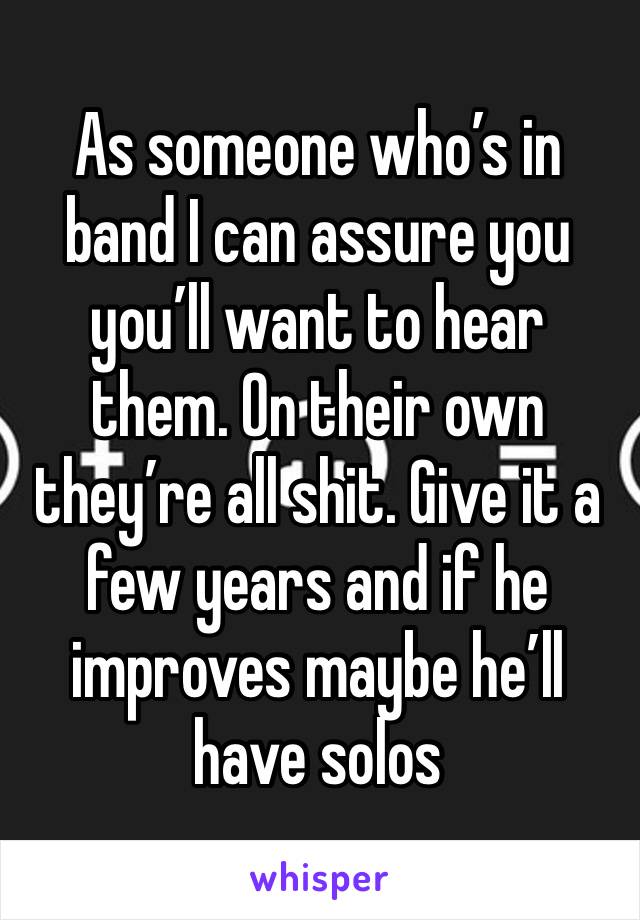 As someone who’s in band I can assure you you’ll want to hear them. On their own they’re all shit. Give it a few years and if he improves maybe he’ll have solos