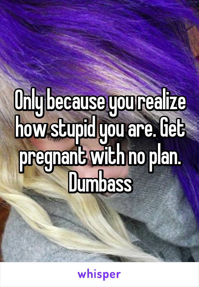 Only because you realize how stupid you are. Get pregnant with no plan. Dumbass