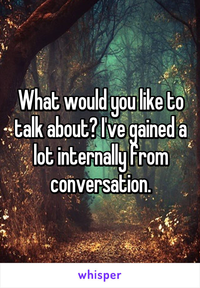 What would you like to talk about? I've gained a lot internally from conversation.