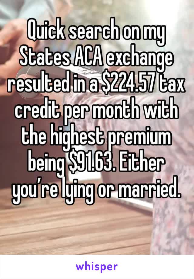 Quick search on my States ACA exchange resulted in a $224.57 tax credit per month with the highest premium being $91.63. Either you’re lying or married.