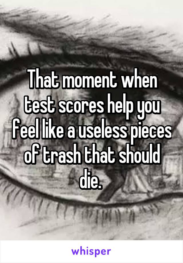 That moment when test scores help you feel like a useless pieces of trash that should die. 