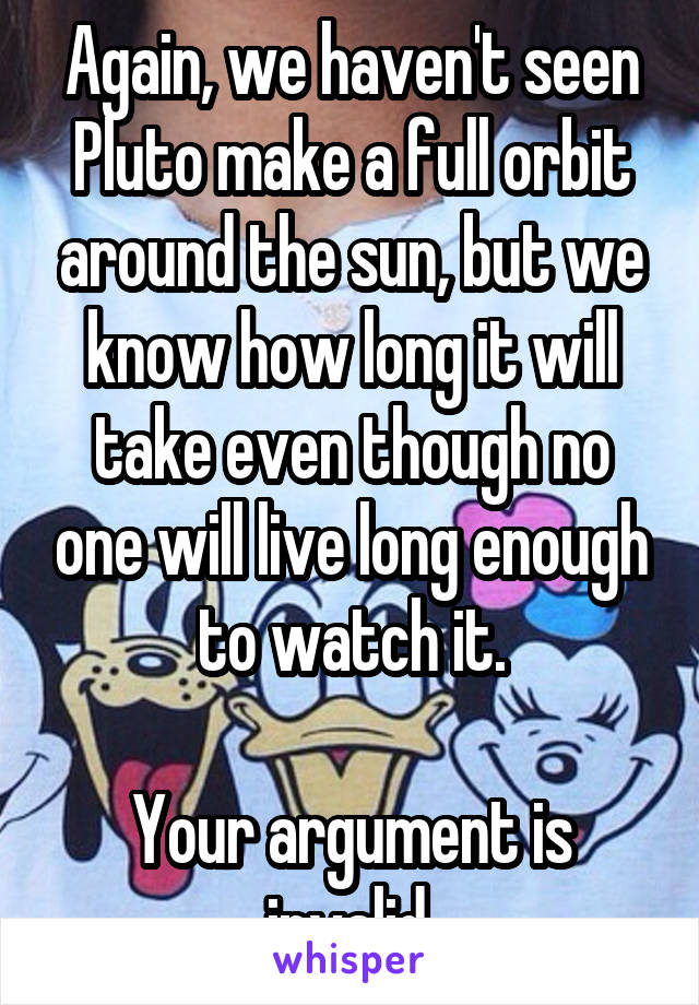 Again, we haven't seen Pluto make a full orbit around the sun, but we know how long it will take even though no one will live long enough to watch it.

Your argument is invalid.