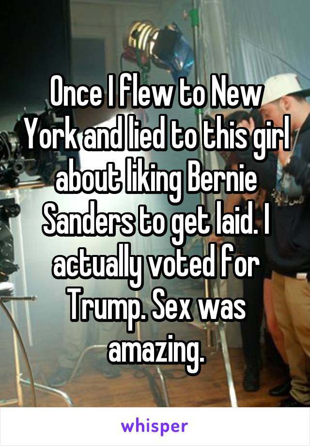 Once I flew to New York and lied to this girl about liking Bernie Sanders to get laid. I actually voted for Trump. Sex was amazing.