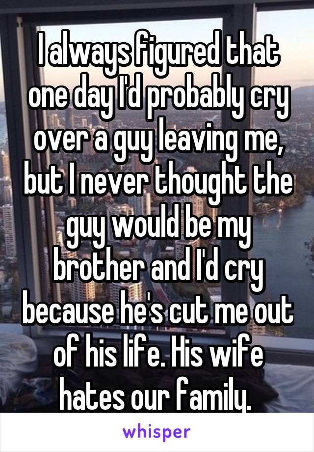 I always figured that one day I'd probably cry over a guy leaving me, but I never thought the guy would be my brother and I'd cry because he's cut me out of his life. His wife hates our family. 