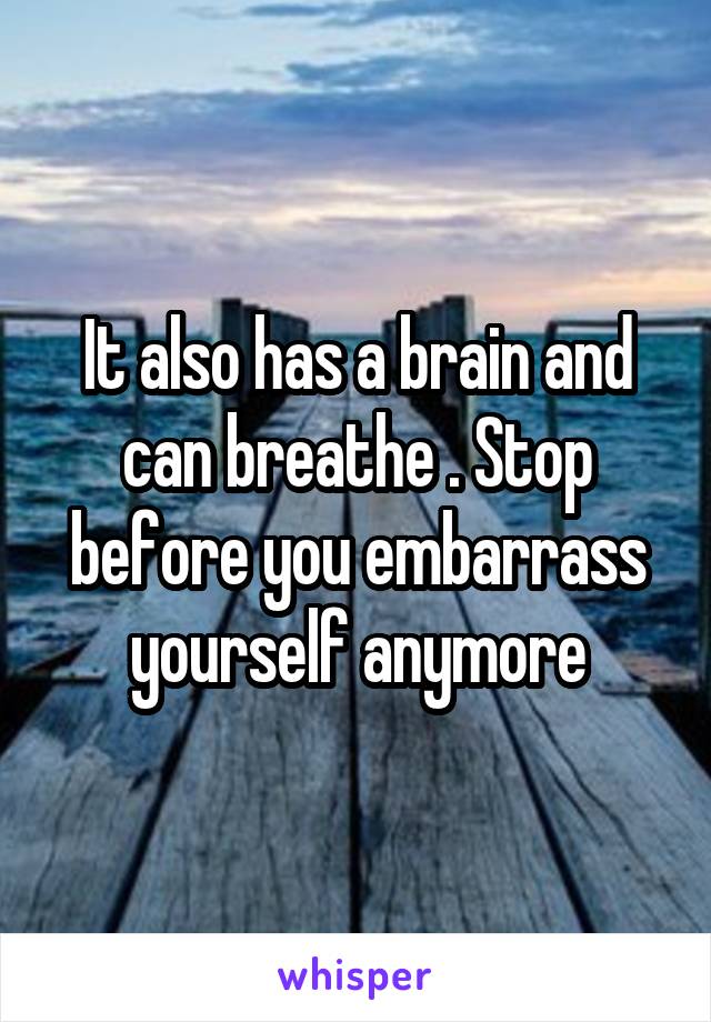 It also has a brain and can breathe . Stop before you embarrass yourself anymore