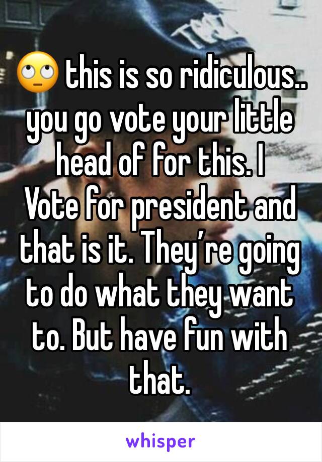 🙄 this is so ridiculous.. you go vote your little head of for this. I
Vote for president and that is it. They’re going to do what they want to. But have fun with that. 