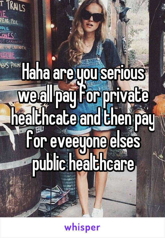 Haha are you serious we all pay for private healthcate and then pay for eveeyone elses public healthcare