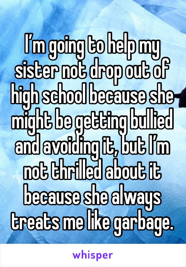I’m going to help my sister not drop out of high school because she might be getting bullied and avoiding it, but I’m not thrilled about it because she always treats me like garbage. 