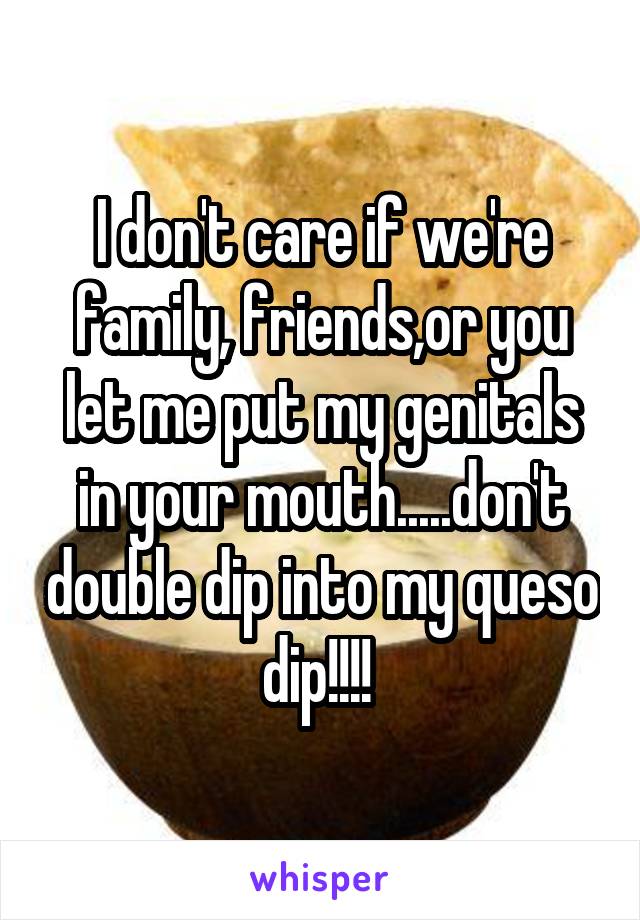 I don't care if we're family, friends,or you let me put my genitals in your mouth.....don't double dip into my queso dip!!!! 