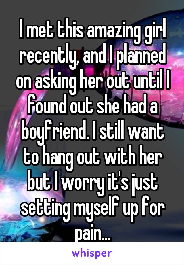 I met this amazing girl recently, and I planned on asking her out until I found out she had a boyfriend. I still want to hang out with her but I worry it's just setting myself up for pain...