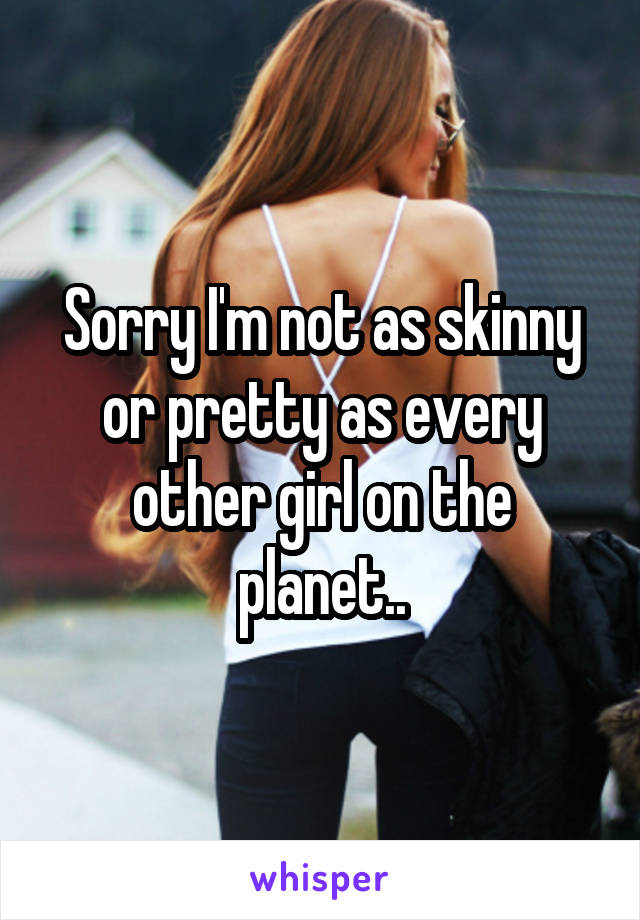 Sorry I'm not as skinny or pretty as every other girl on the planet..