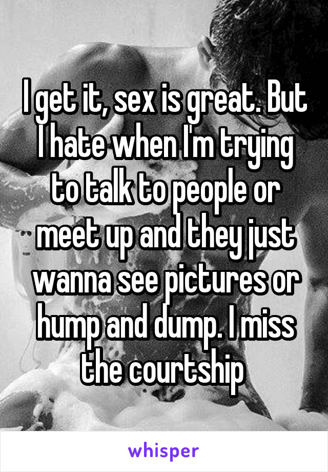 I get it, sex is great. But I hate when I'm trying to talk to people or meet up and they just wanna see pictures or hump and dump. I miss the courtship 