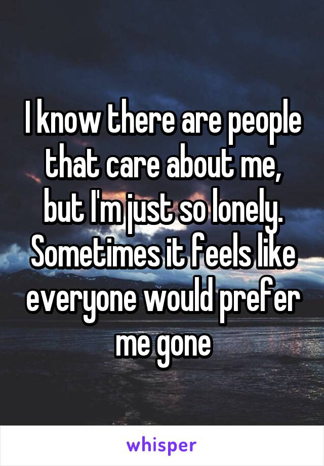 I know there are people that care about me, but I'm just so lonely. Sometimes it feels like everyone would prefer me gone