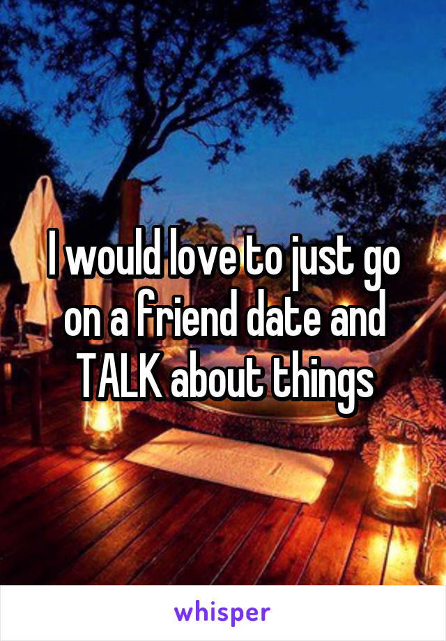 I would love to just go on a friend date and TALK about things