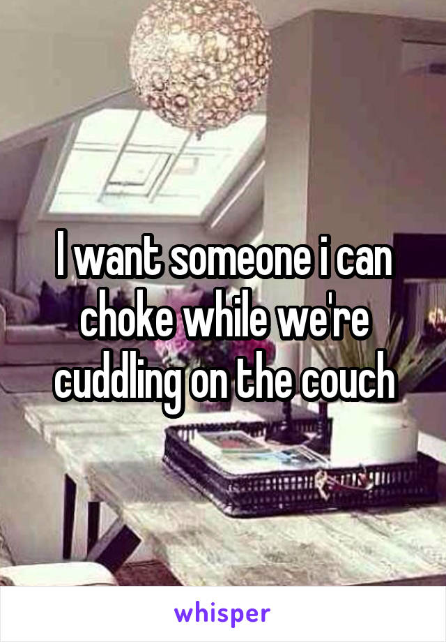 I want someone i can choke while we're cuddling on the couch