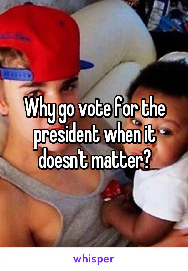 Why go vote for the president when it doesn't matter?