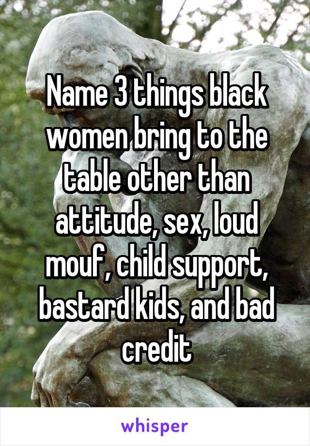 Name 3 things black women bring to the table other than attitude, sex, loud mouf, child support, bastard kids, and bad credit