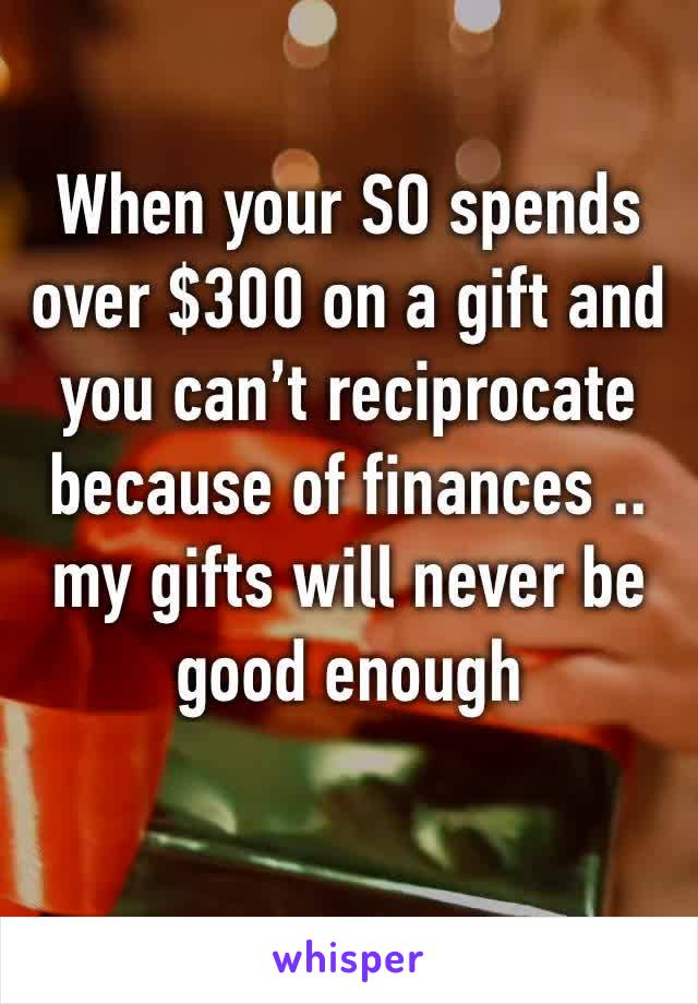 When your SO spends over $300 on a gift and you can’t reciprocate because of finances .. my gifts will never be good enough