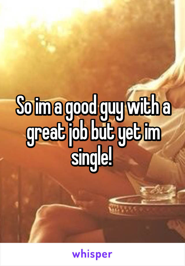 So im a good guy with a great job but yet im single! 