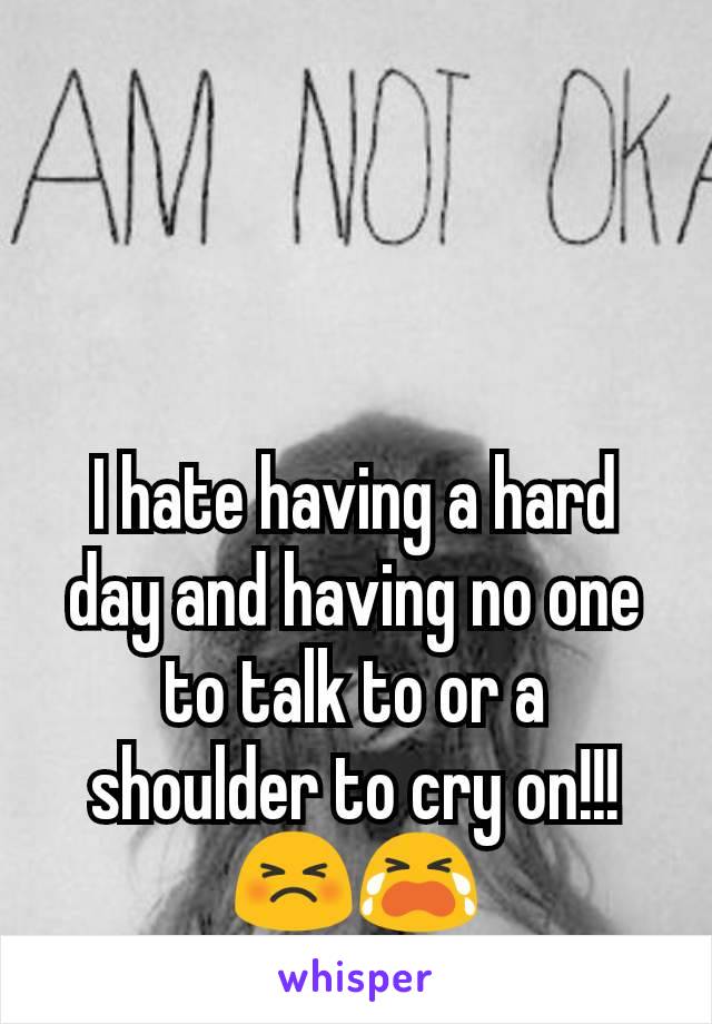 I hate having a hard day and having no one to talk to or a shoulder to cry on!!! 😣😭