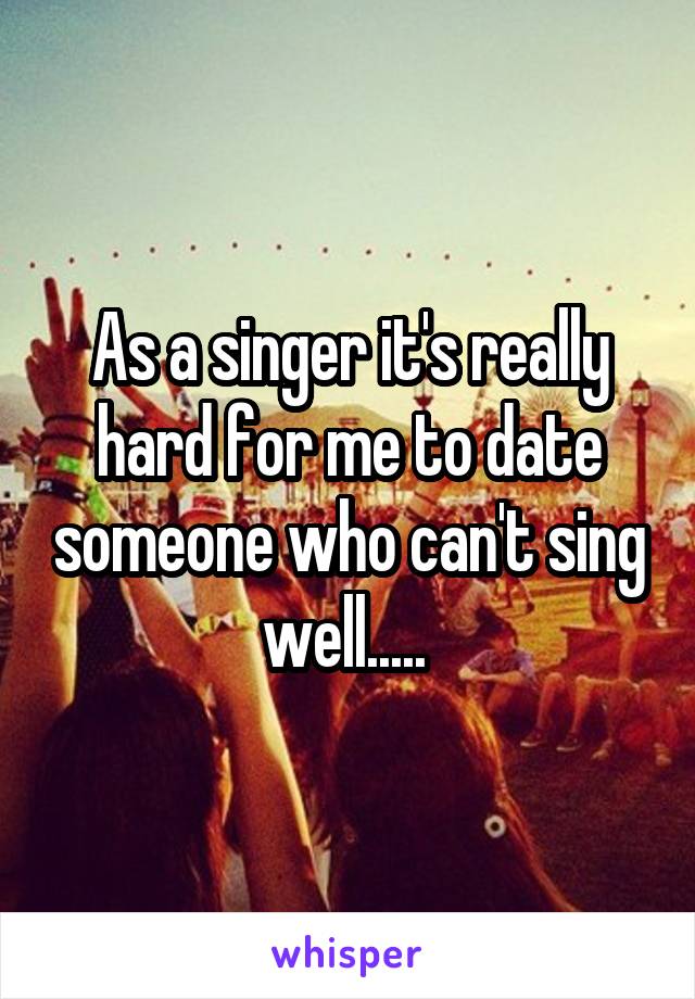 As a singer it's really hard for me to date someone who can't sing well..... 