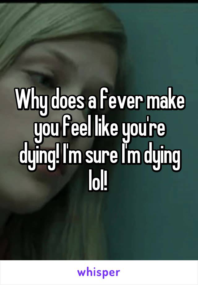 Why does a fever make you feel like you're dying! I'm sure I'm dying lol! 