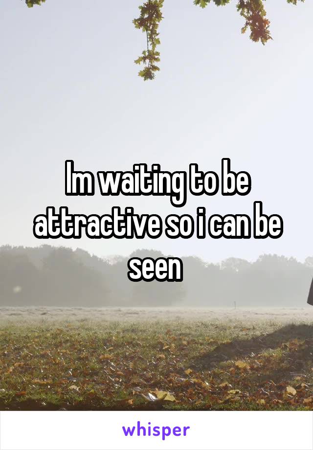 Im waiting to be attractive so i can be seen 