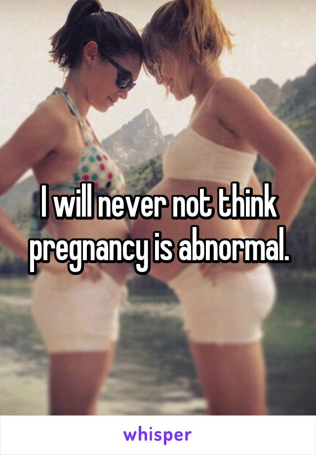I will never not think pregnancy is abnormal.