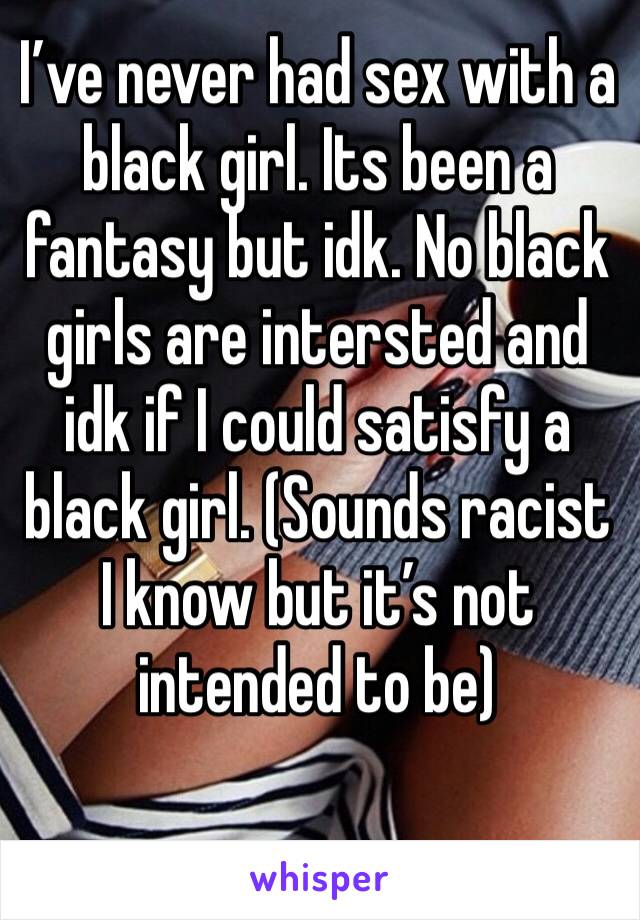 I’ve never had sex with a black girl. Its been a fantasy but idk. No black girls are intersted and idk if I could satisfy a black girl. (Sounds racist I know but it’s not intended to be) 
