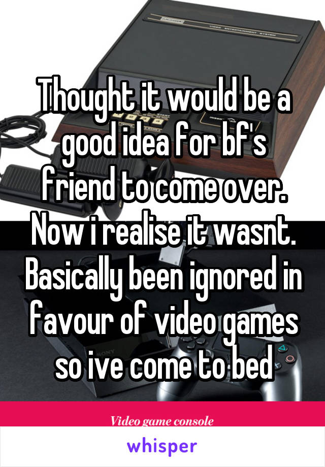 Thought it would be a good idea for bf's friend to come over. Now i realise it wasnt. Basically been ignored in favour of video games so ive come to bed