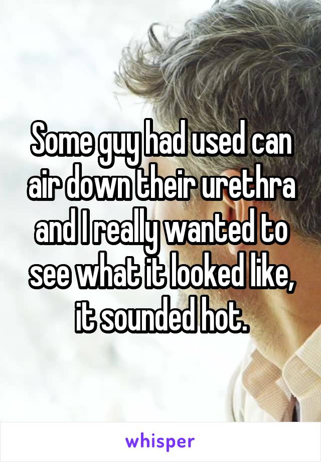 Some guy had used can air down their urethra and I really wanted to see what it looked like, it sounded hot.
