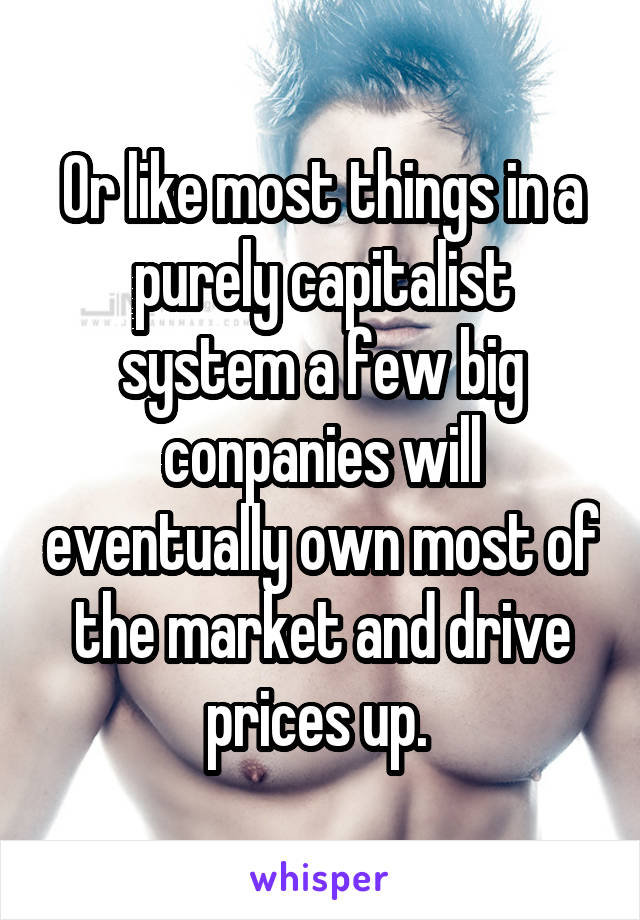 Or like most things in a purely capitalist system a few big conpanies will eventually own most of the market and drive prices up. 