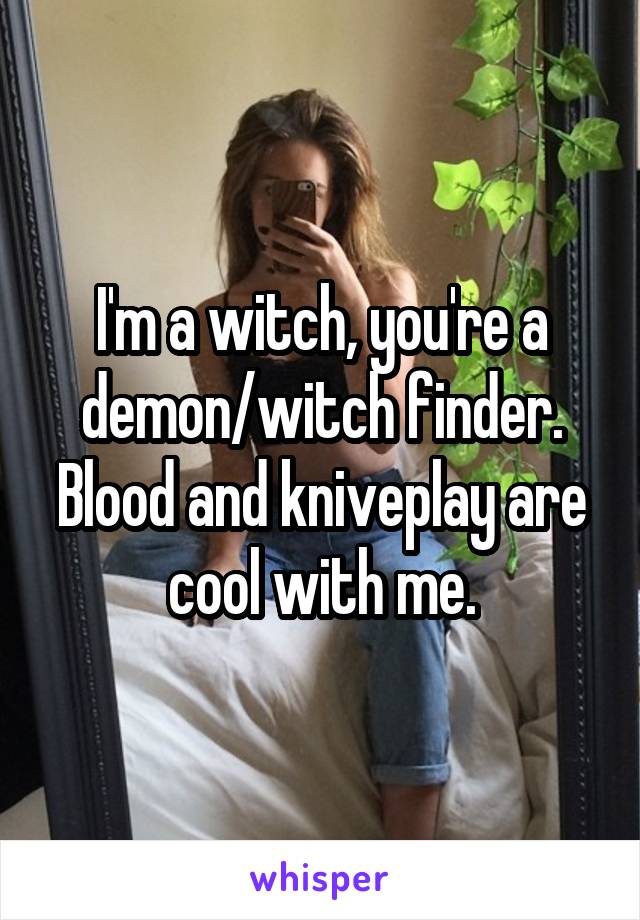 I'm a witch, you're a demon/witch finder. Blood and kniveplay are cool with me.
