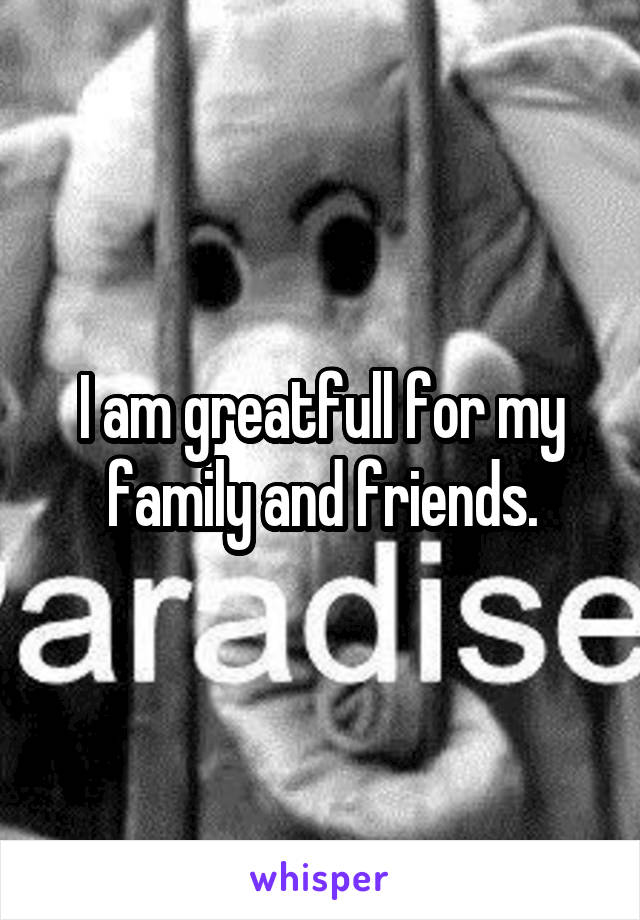 I am greatfull for my family and friends.
