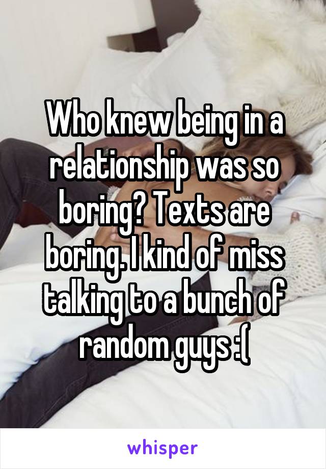 Who knew being in a relationship was so boring? Texts are boring. I kind of miss talking to a bunch of random guys :(