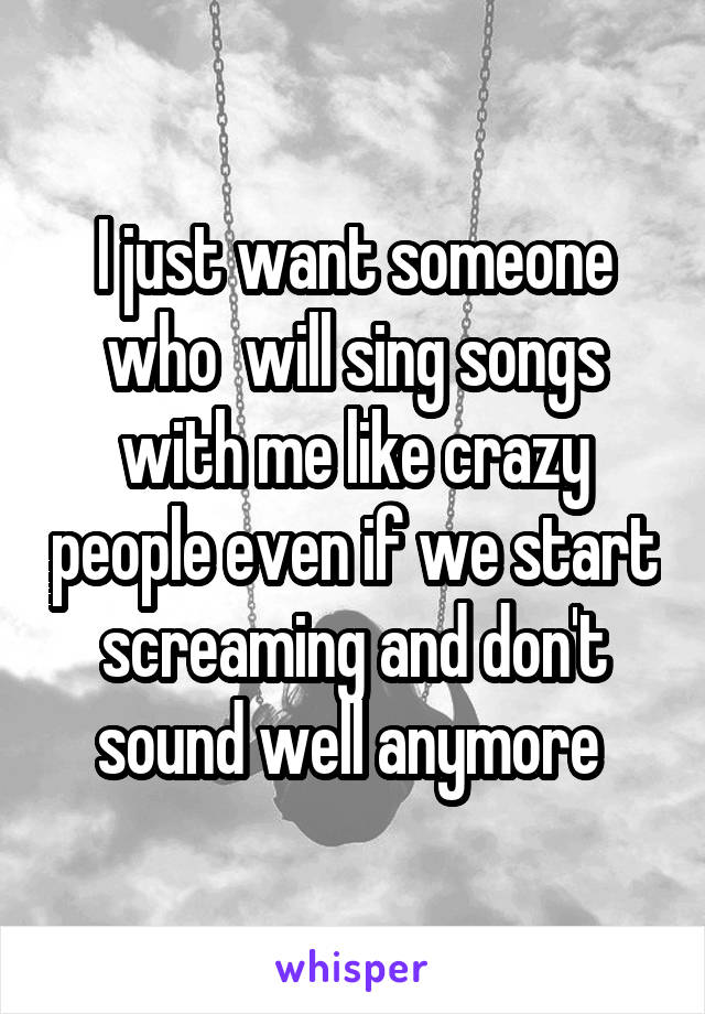 I just want someone who  will sing songs with me like crazy people even if we start screaming and don't sound well anymore 
