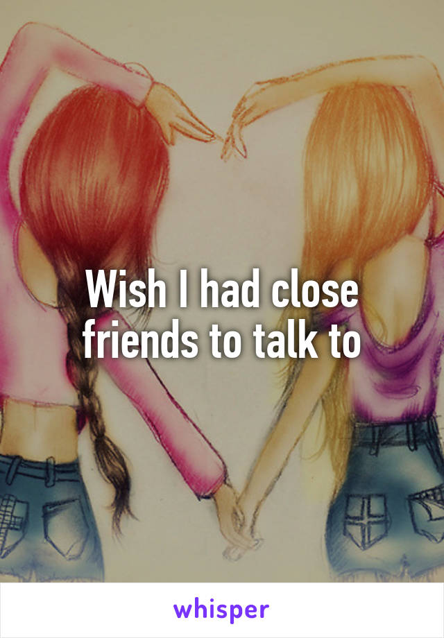 Wish I had close friends to talk to
