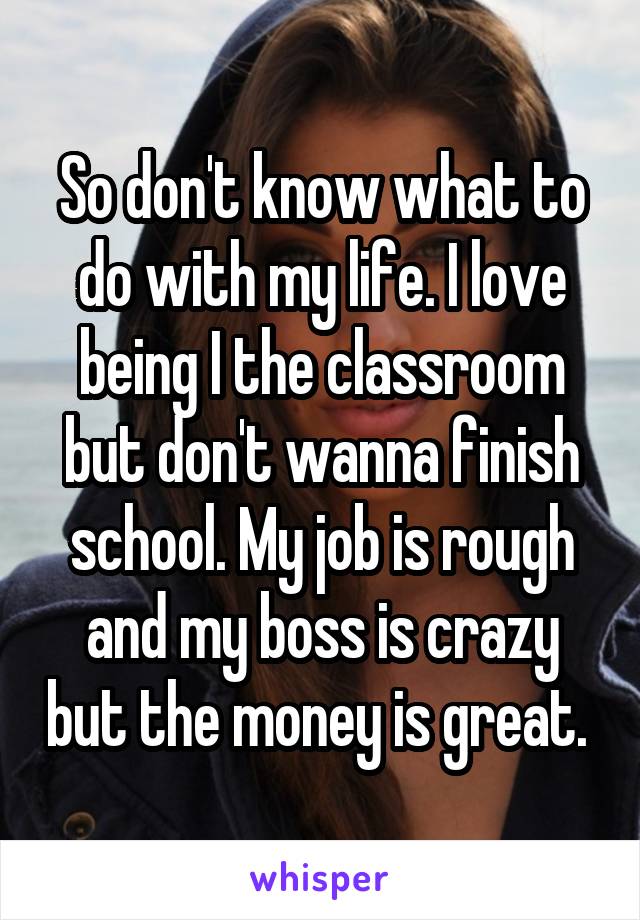 So don't know what to do with my life. I love being I the classroom but don't wanna finish school. My job is rough and my boss is crazy but the money is great. 