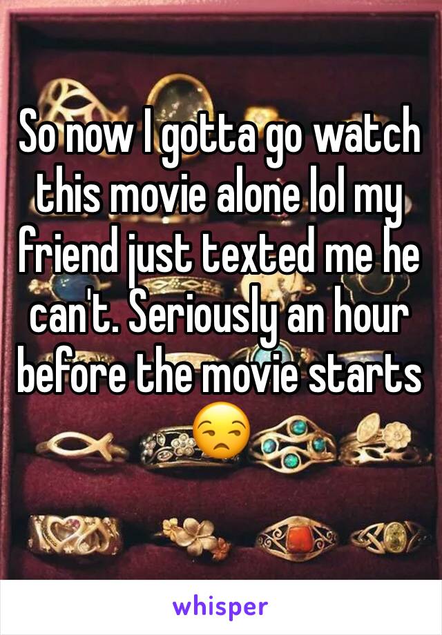 So now I gotta go watch this movie alone lol my friend just texted me he can't. Seriously an hour before the movie starts 😒