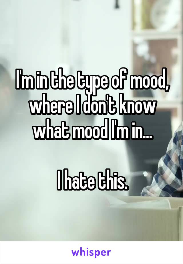 I'm in the type of mood, where I don't know what mood I'm in...

I hate this.