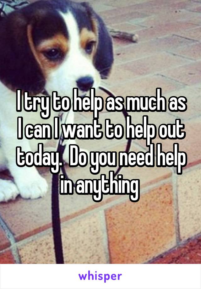 I try to help as much as I can I want to help out today.  Do you need help in anything 