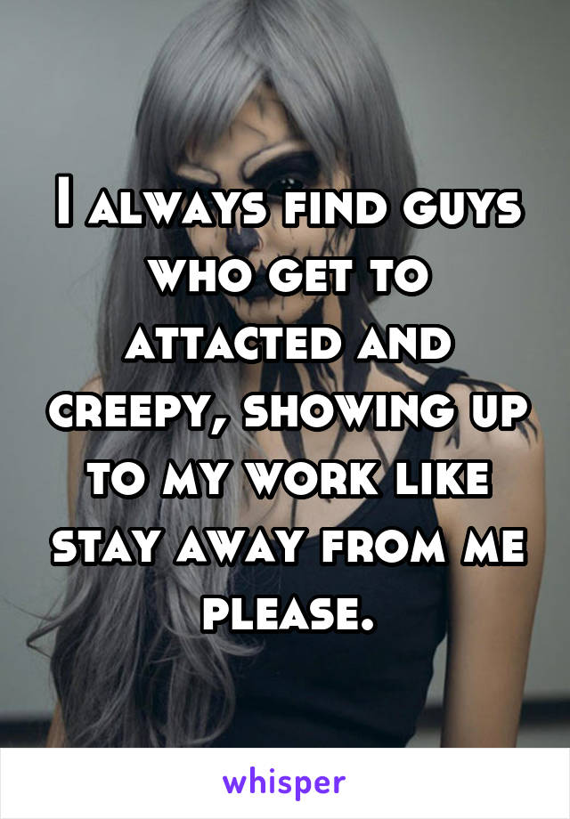 I always find guys who get to attacted and creepy, showing up to my work like stay away from me please.