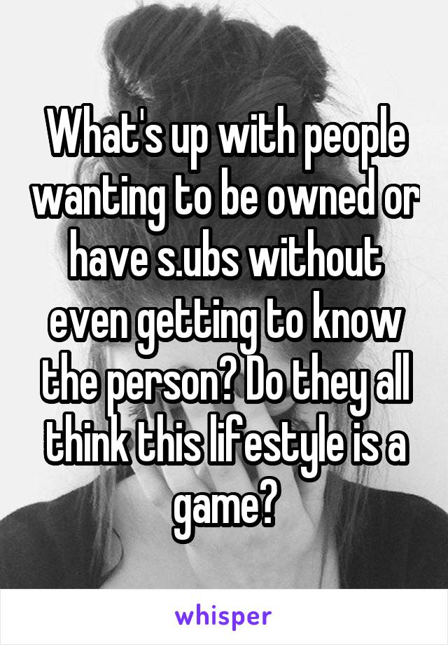 What's up with people wanting to be owned or have s.ubs without even getting to know the person? Do they all think this lifestyle is a game?