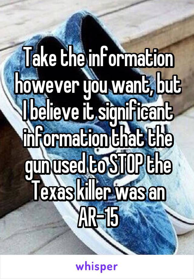 Take the information however you want, but I believe it significant information that the gun used to STOP the Texas killer was an AR-15