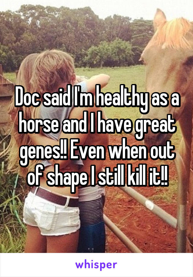 Doc said I'm healthy as a horse and I have great genes!! Even when out of shape I still kill it!!