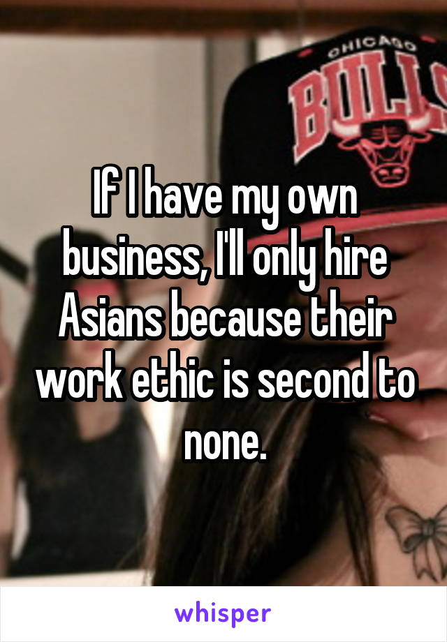 If I have my own business, I'll only hire Asians because their work ethic is second to none.