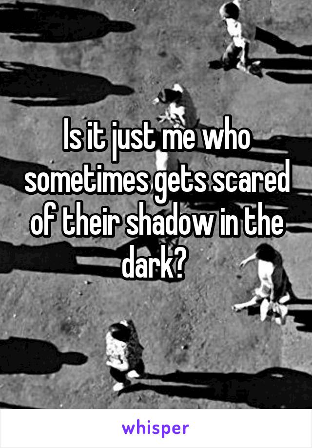 Is it just me who sometimes gets scared of their shadow in the dark? 
