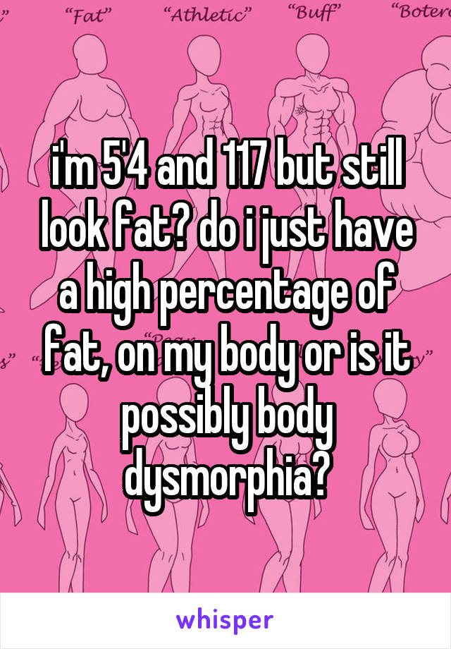 i'm 5'4 and 117 but still look fat? do i just have a high percentage of fat, on my body or is it possibly body dysmorphia?