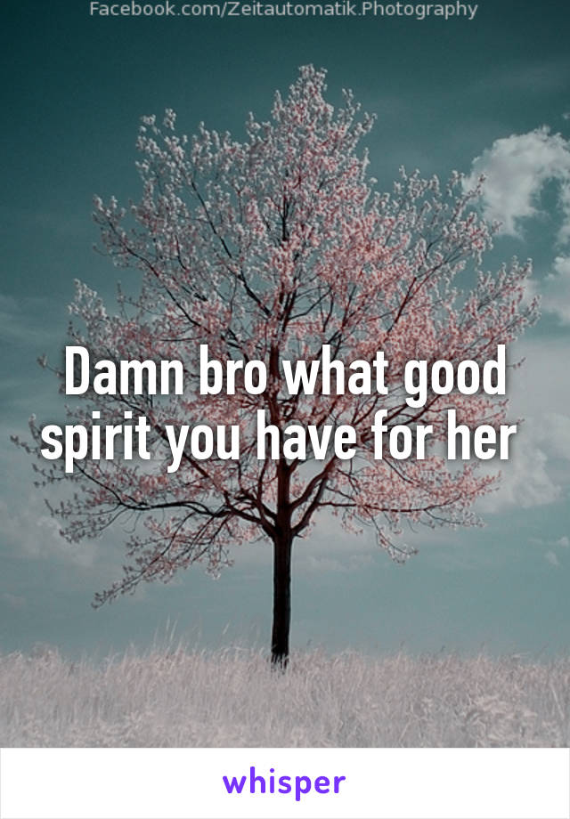 Damn bro what good spirit you have for her 